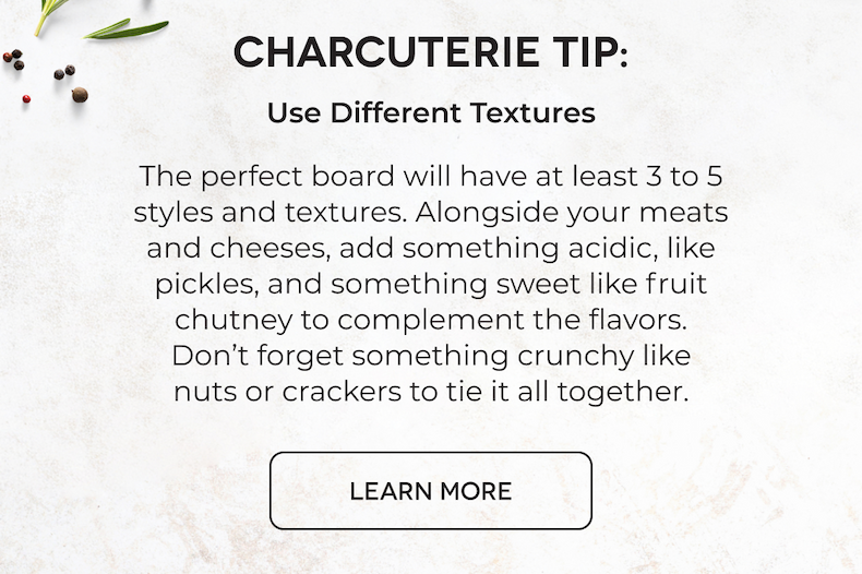CHARCUTERIE TIP: Use Different Textures The perfect board will have at least 3 to 5 styles and textures. Alongside your meats and cheeses, add something acidic, like pickles, and something sweet like fruit chutney to complement the flavors. Don’t forget something crunchy like nuts or crackers to tie it all together. LEARN MORE