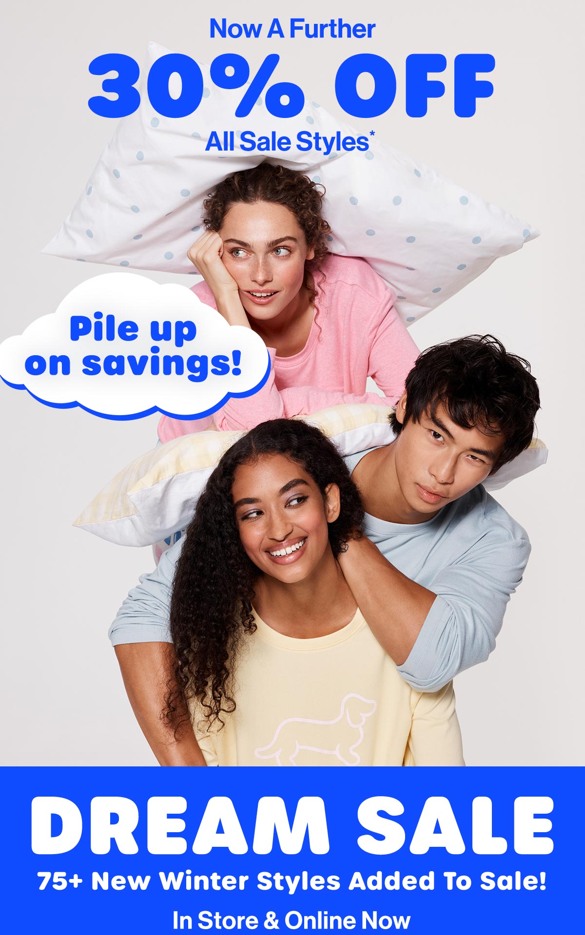 Now A Further 30% Off All Sale Styles* Pile up on savings! Dream Sale. 75+ New Winter Styles Added To Sale! In Store & Online Now