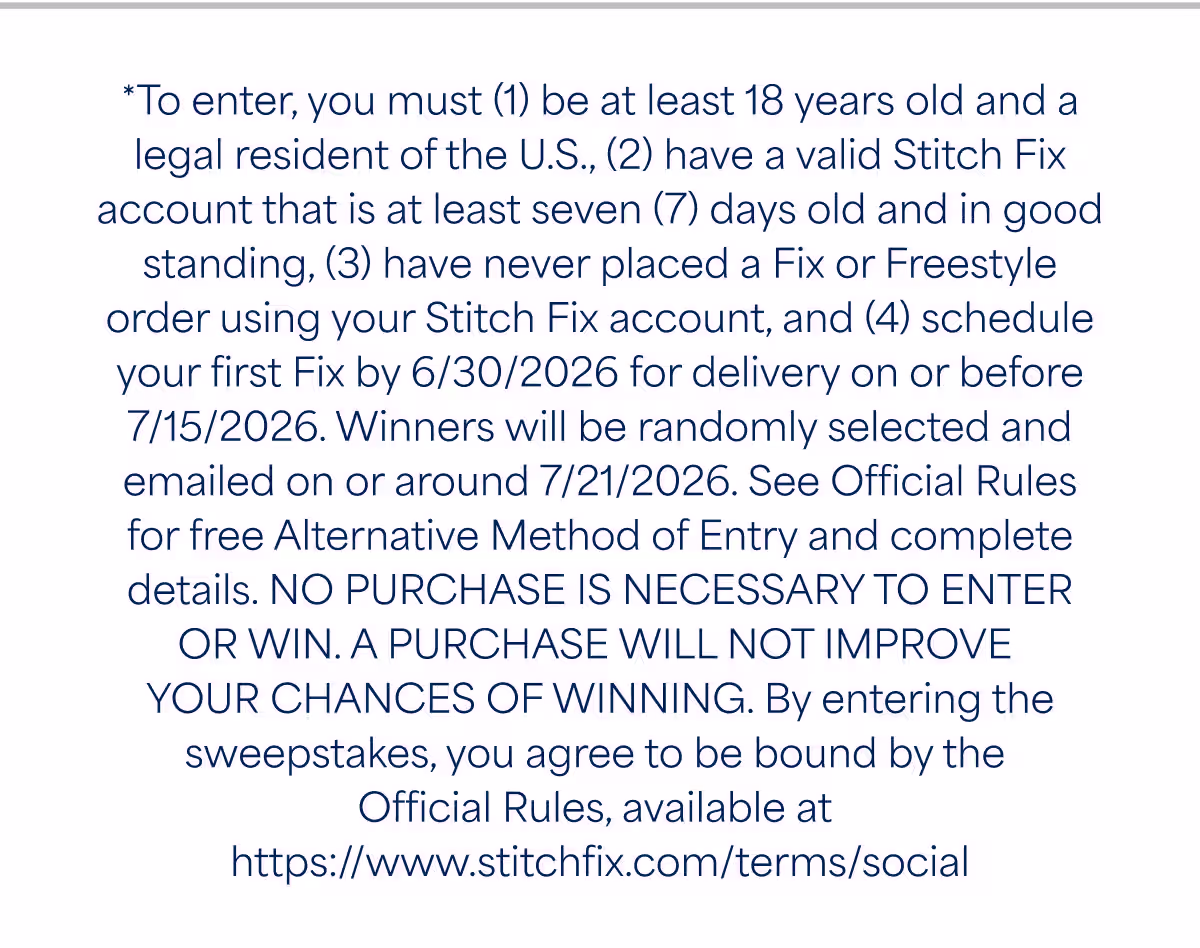 *To enter, you must (1) be at least 18 years old and a legal resident of the U.S,, (2) have a valid Stitch Fix account that is at least seven (7) days old and in good standing, (3) have never placed a Fix or Freestyle order using your Stitch Fix account, and (4) schedule your first Fix by 6/30/2026 for delivery on or before 7/15/2026. Winners will be randomly selected and emailed on or around 7/21/2026. See Official Rules for free Alternative Method of Entry and complete details. NO PURCHASE IS NECESSARY TO ENTER OR WIN. A PURCHASE WILL NOT IMPROVE YOUR CHANCES OF WINNING. By entering the sweepstakes, you agree to be bound by the Official Rules, available at https://www.stitchfix.com/terms/social