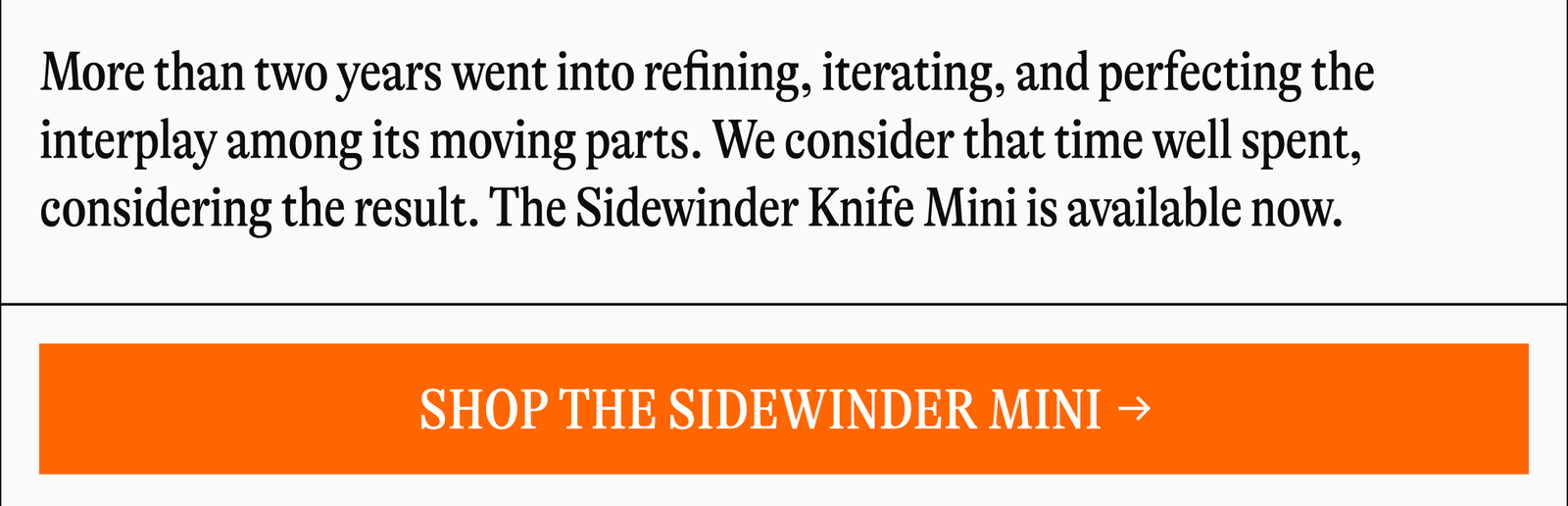 More than two years went into refining, iterating, and perfecting the interplay among its moving parts. We consider that time well spent, considering the result. The Sidewinder Knife Mini is available now. [SHOP THE SIDEWINDER MINI]