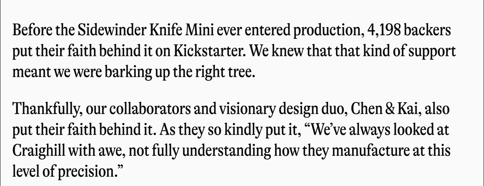 Before the Sidewinder Knife Mini ever entered production, 4,198 backers put their faith behind it on Kickstarter. We knew that that kind of support meant we were barking up the right tree. Thankfully, our collaborators and visionary design duo, Chen & Kai, also put their faith behind it. As they so kindly put it, "We've always looked at Craighill with awe, not fully understanding how they manufacture at this level of precision."