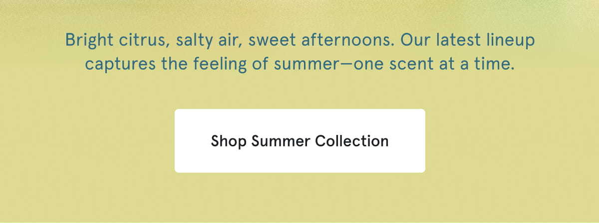 Bright citrus, salty air, sweet afternoons. Our latest lineup captures the feeling of summer—one scent at a time. Shop Summer Collection