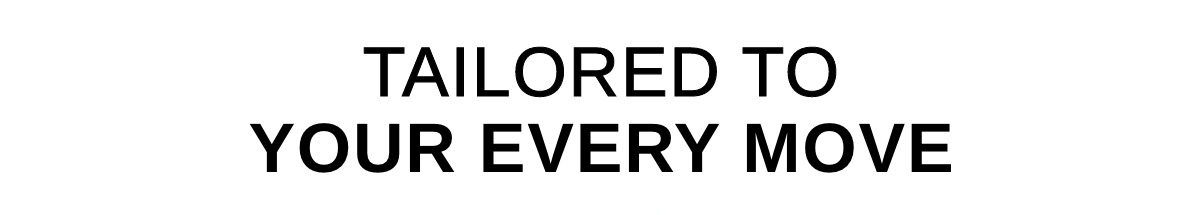 TAILORED TO YOUR EVERY MOVE >>