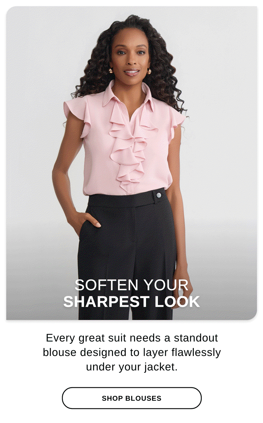 SOFTEN YOUR LOOK SHARPEST LOOK Every great suit needs a standout blouse designed to layer flawlessly under your jacket. - SHOP BLOUSES >>