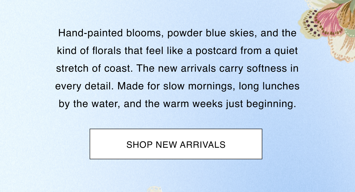Hand-painted blooms, powder blue skies, and the kind of florals that feel like a postcard from a quiet stretch of coast. The new arrivals carry softness in every detail. Made for slow mornings, long lunches by the water, and the warm weeks just beginning.  CTA: [SHOP NEW ARRIVALS]