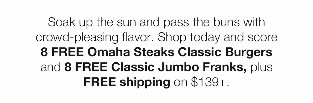 Soak up the sun and pass the buns with crowd-pleasing flavor. Shop today and score
8 FREE Omaha Steaks Classic Burgers and 8 FREE Classic Jumbo Franks, plus
FREE shipping on $139+.
