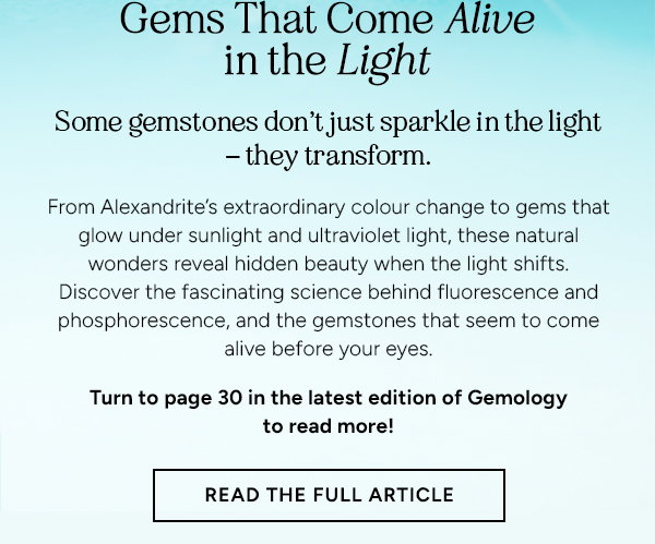 Gems That Come Alive in the Light. Some Gemstones dont just sparkle in the light - they transform. From Alexandrite's extraordinary colour change to gems that glow under sunlight and ultraviolet light, these natural wonders reveal hidden beauty when the light shifts. Discover the fascinating science behind fluorescence and phosphorescence, and the gemstones that seem to come alive before your eyes. Turn to page 30 in the latest edition of Gemology to read more! READ THE FULL ARTICILE. 