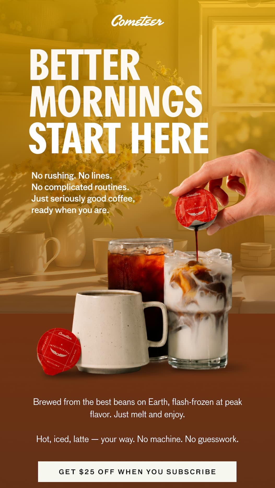 BETTER MORNINGS START HERE. No rushing. No lines. No complicated routines. Just seriously good coffee, ready when you are. Brewed from the best beans on Earth, flash-frozen at peak flavor. Just melt and enjoy. Hot, iced, latte -- your way. No machine. No guessworkd. GET $25 OFF WHEN YOU SUBSCRIBE. GET $25 OFF WHEN YOU SUBSCRIBE