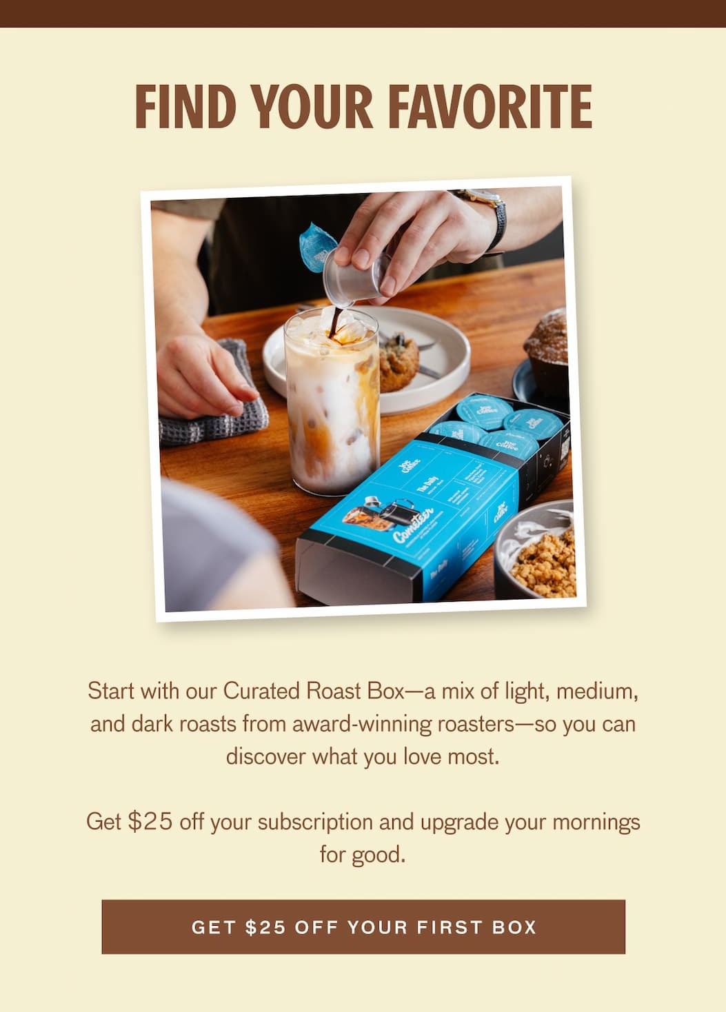 FIND YOUR FAVORITE - Start with our Curated Roast Box--a mix of light, medium, and dark roasts from award-winning roasters--so you can discover what you love most. Get $25 off your subscription and upgrade your mornings for good. GET $25 OFF YOUR FIRST BOX.