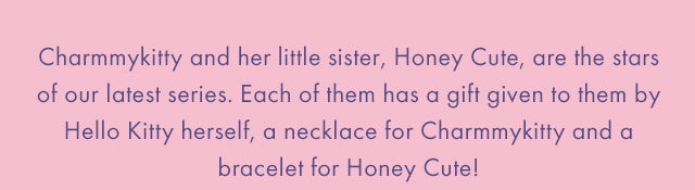  Charmmykitty and her little sister, Honey Cute, are the stars of our latest series. Each of them has a gift given to them by Hello Kitty herself, a necklace for Charmmykitty and a bracelet for Honey Cute.