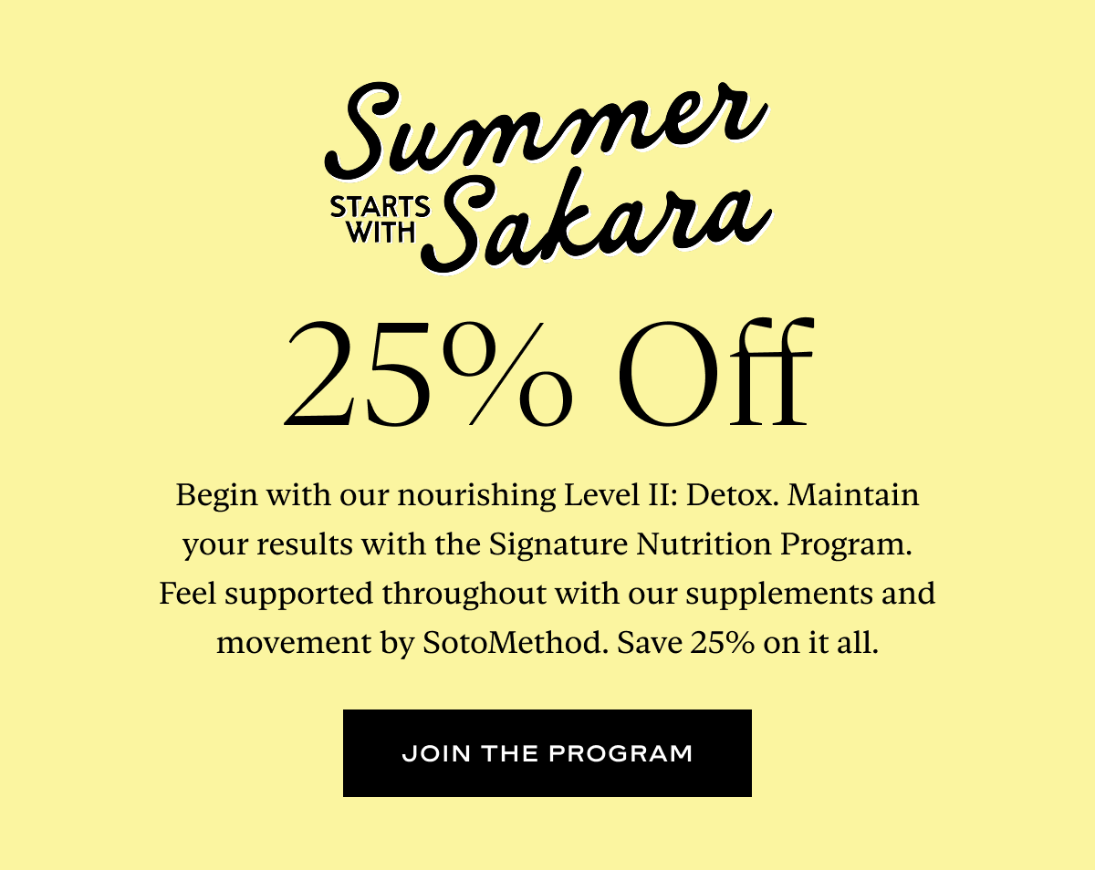 Summer Starts With Sakara: Begin with our nourishing Level II: Detox. Maintain your results with the Signature Nutrition Program. Feel supported throughout with our supplements and movement by SotoMethod. Save 25% on it all.