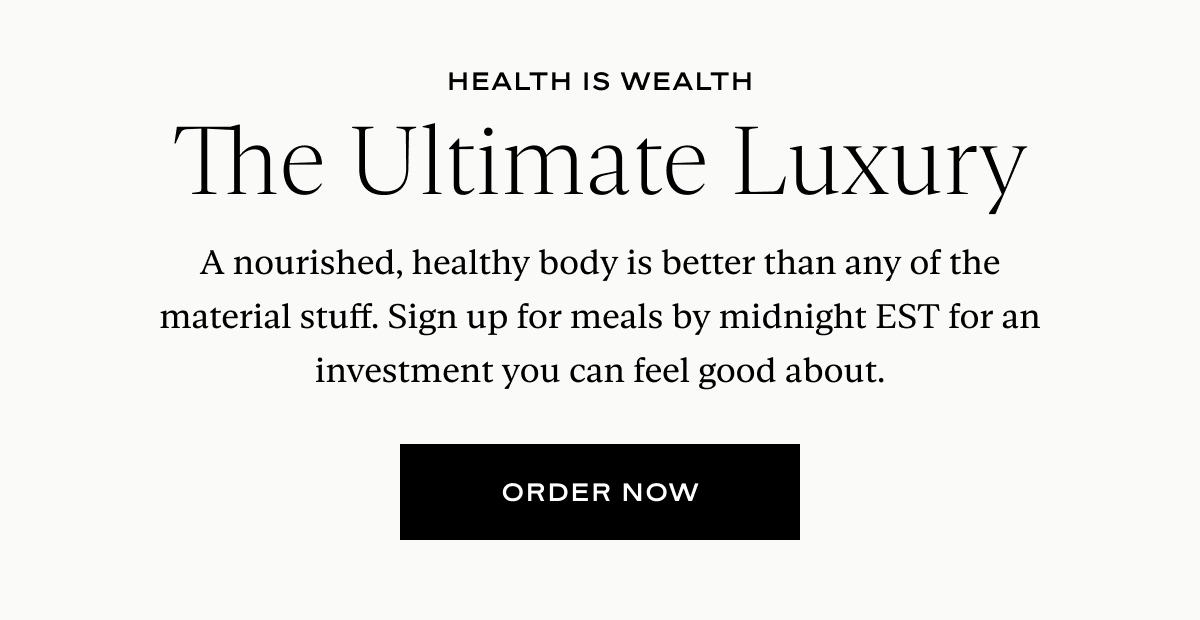 Health Is Wealth, The Ultimate Luxury: A nourished, healthy body is better than any of the material stuff. Sign up for meals by midnight EST for an investment you can feel good about.
