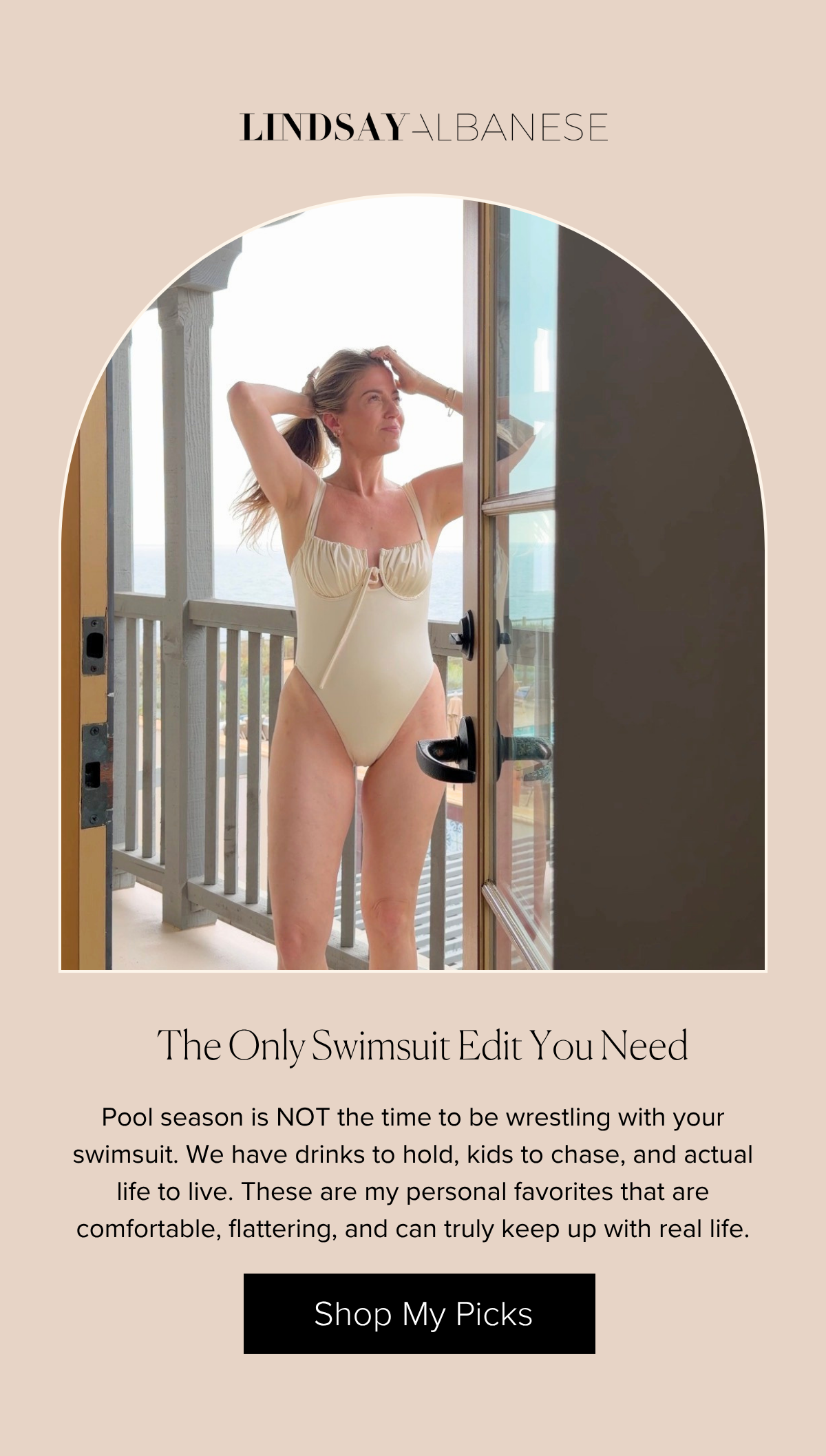 The Only Swimsuit Edit You Need Pool season is NOT the time to be wrestling with your swimsuit. We have drinks to hold, kids to chase, and actual life to live. These are my personal favorites that are comfortable, flattering, and can truly keep up with real life. SHOP MY PICKS 