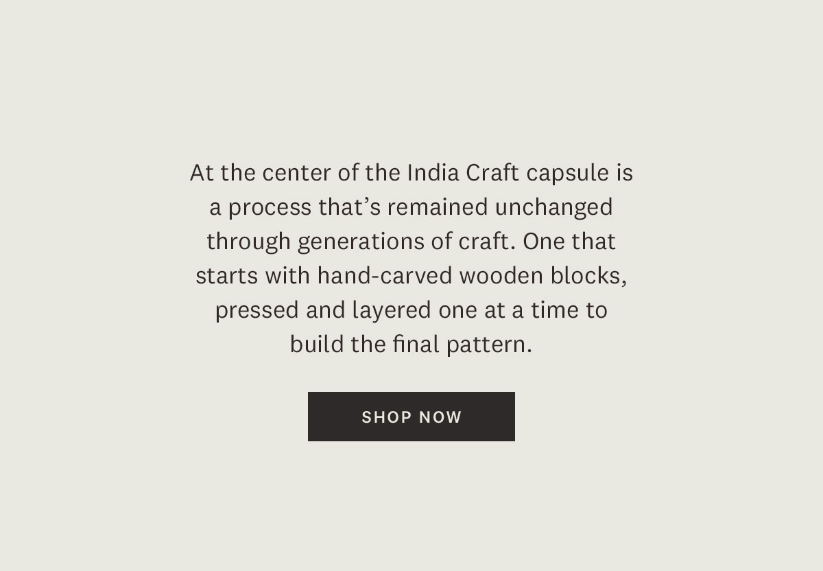 At the center of the India Craft capsule is a process that's remained unchanged through generations of craft. One that starts with the hand-carved wooden blocks, pressed and layered one at a time to build the final pattern. Shop Now. 