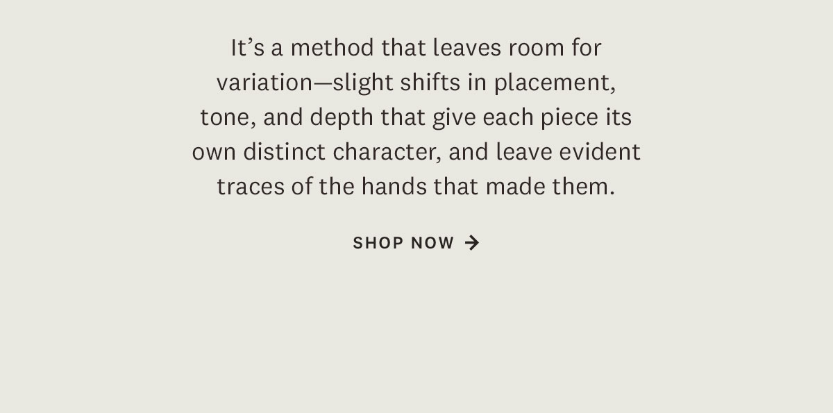 It's a method that leaves room for variation - slight shifts in placement, tone, and depth that give each piece its own distinct character, and leave evident traces of the hands that made them. Shop Now. 