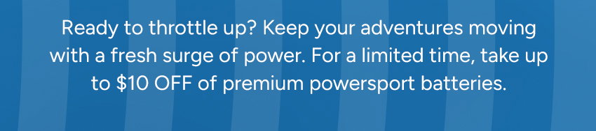 Ready to throttle up? Keep your adventures moving with a fresh surge of power. For a limited time, take 10% OFF our entire lineup of premium powersport batteries.