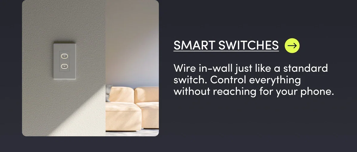 Smart Switches | Wire in-wall just like a standard switch. Control everything without reaching for your phone.
