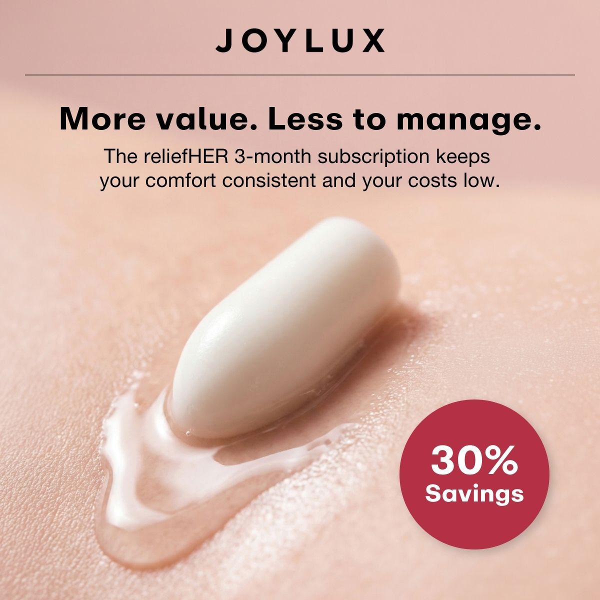 More value. Less to manage. The reliefHER 3-month subscription keeps your comfort consistent and your costs low. 30% Savings.