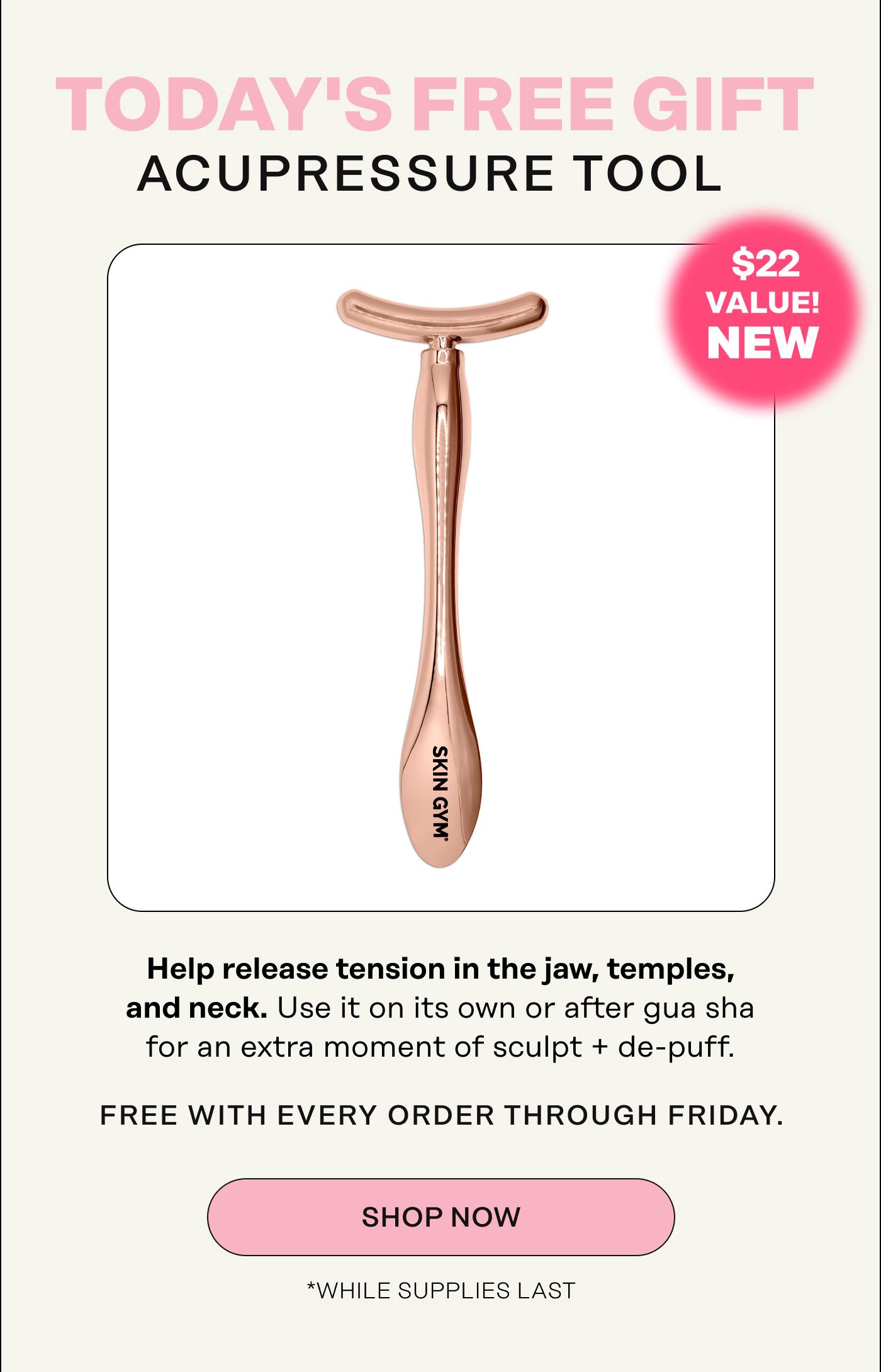 Today’s Free Gift  Acupressure Tool ( $22 Value!) Help release tension in the jaw, temples, and neck. Use it on its own or after gua sha for an extra moment of sculpt + de-puff. Free with every order through Friday. Shop Now. *While supplies last 
