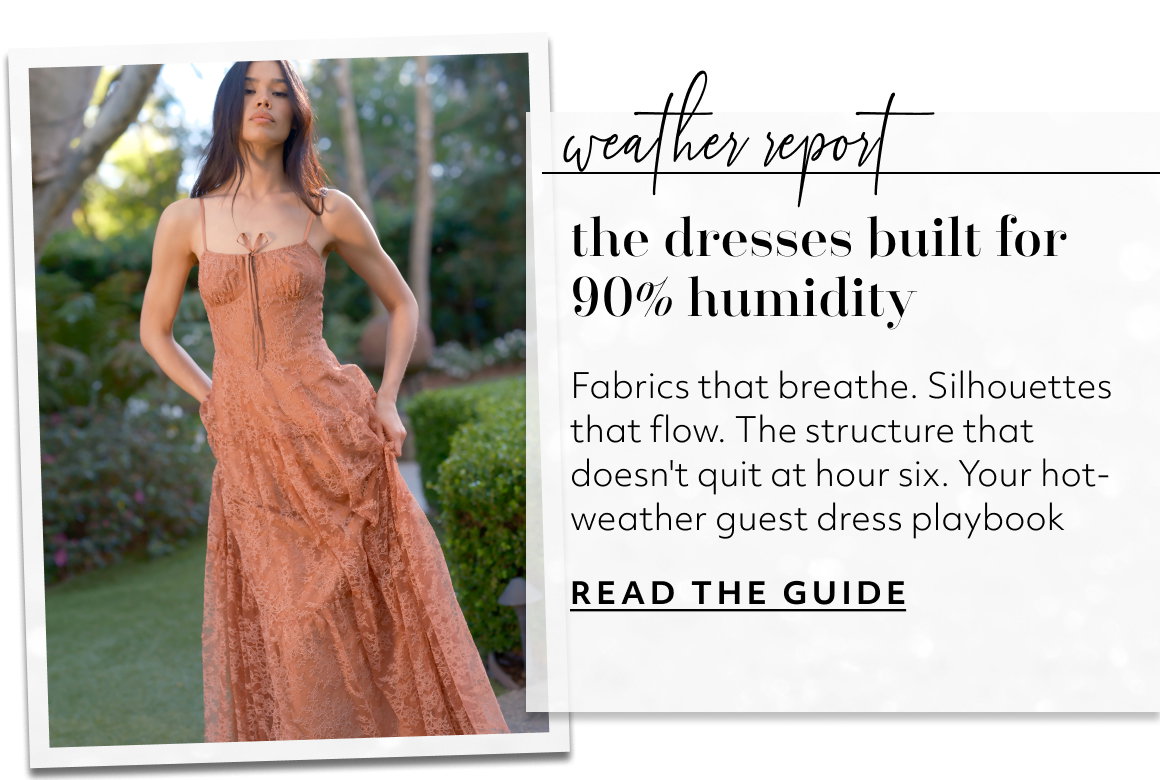 the dresses built for 90% humidity Fabrics that breathe. Silhouettes that flow. The structure that doesn't quit at hour six. Your hot-weather guest dress playbook READ THE GUIDE