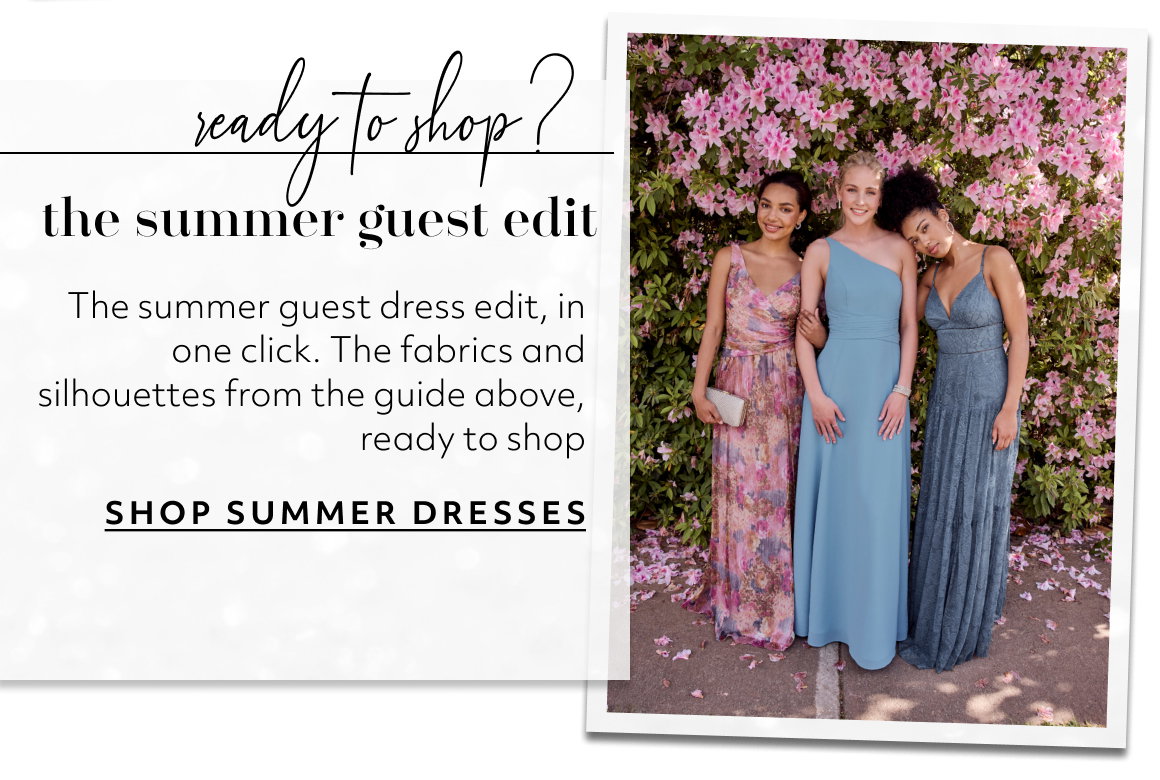 ready to shop? the summer guest edit The summer guest dress edit, in one click. The fabrics and silhouettes from the guide above, ready to shop SHOP SUMMER DRESSES