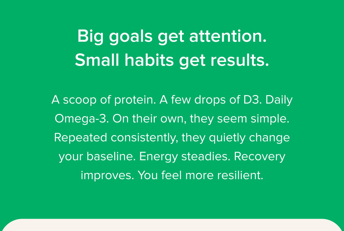 Big goals get attention. Small habits get results. A scoop of protein. A few drops of D3. Daily Omega-3. On their own, they seem simple. Repeated consistently, they quietly change your baseline. Energy steadies. Recovery improves. You feel more resilient.