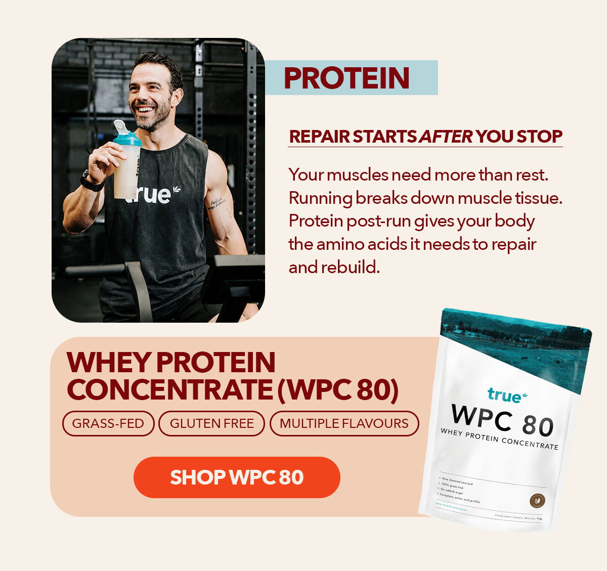 Protein Repair starts after you stop Your muscles need more than rest Running breaks down muscle tissue. Protein post-run gives your body the amino acids it needs to repair and rebuild.  Whey Protein Concentrate (WPC 80) Grass-fed | Gluten free | Multiple flavours Shop WPC 80 →