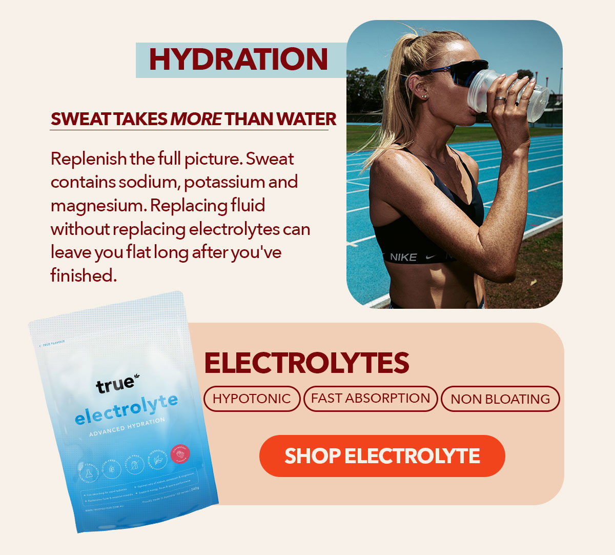   Hydration Sweat takes more than water with it Replenish the full picture Sweat contains sodium, potassium and magnesium. Replacing fluid without replacing electrolytes can leave you flat long after you've finished.  Electrolytes Hypotonic | Fast Absorption | Non Bloating Shop Electrolyte → 