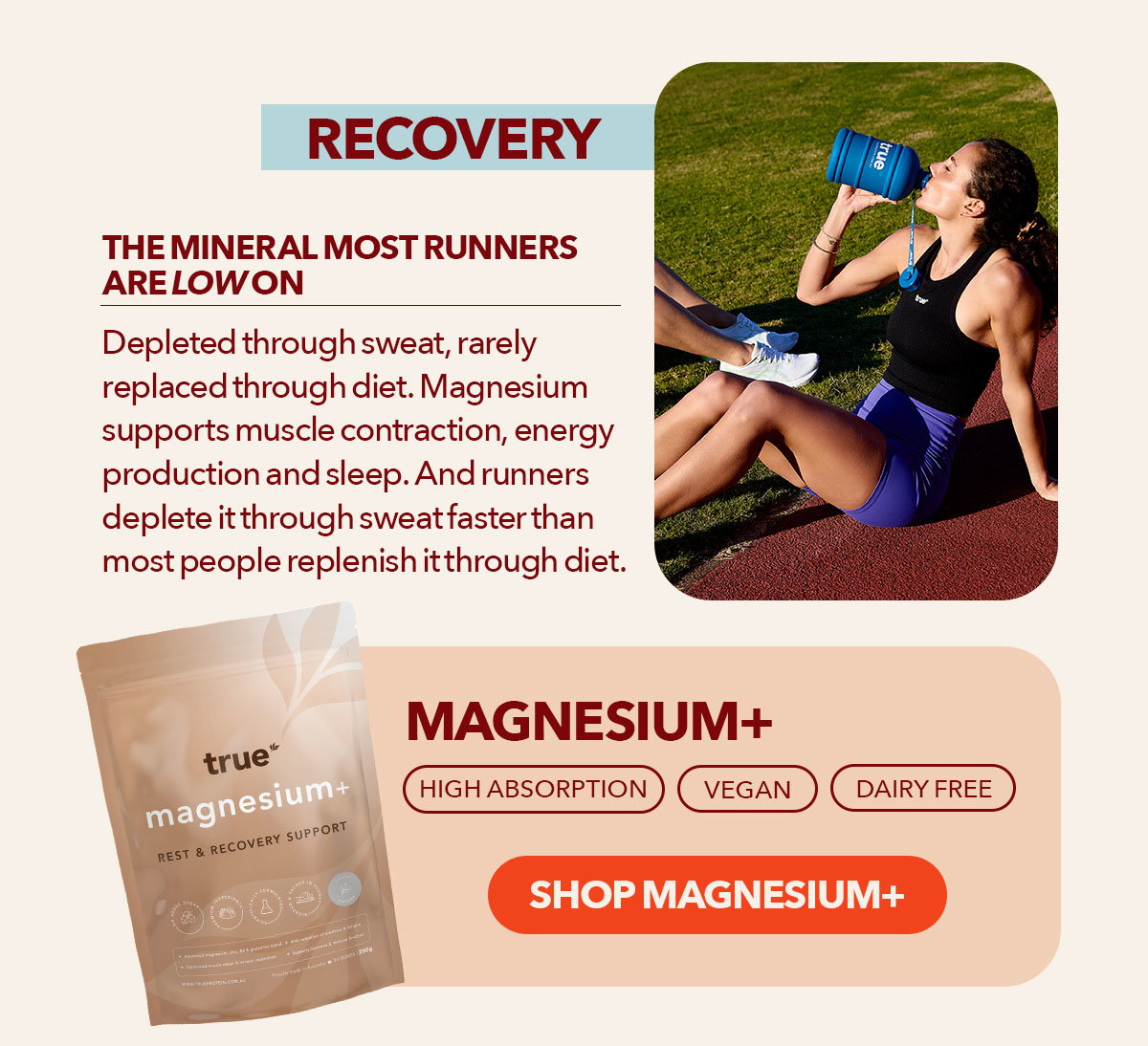 Recovery The mineral most runners are low in Depleted through sweat, rarely replaced through diet Magnesium supports muscle contraction, energy production and sleep. And runners deplete it through sweat faster than most people replenish it through diet.  Magnesium+ High absorption | Vegan | Dairy free Shop Magnesium+