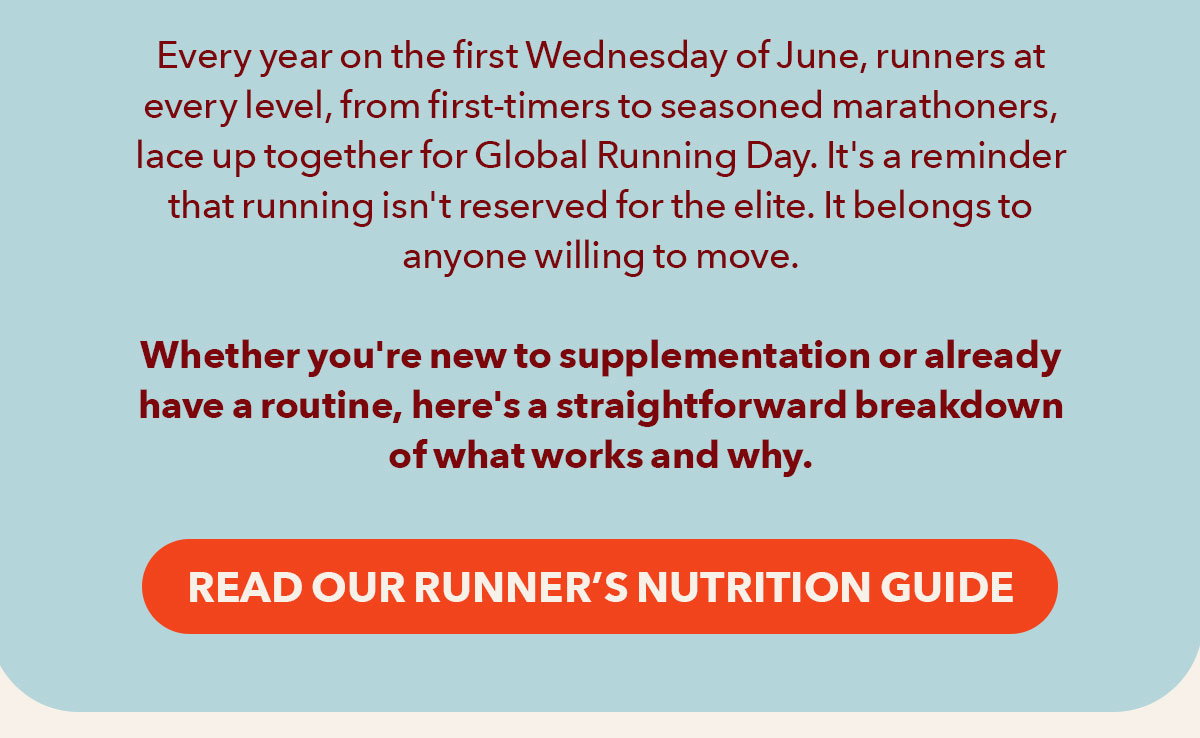 Every year on the first Wednesday of June, runners at every level, from first-timers to seasoned marathoners, lace up together for Global Running Day. It's a reminder that running isn't reserved for the elite. It belongs to anyone willing to move.  Whether you're new to supplementation or already have a routine, here's a straightforward breakdown of what works and why.  [Read our Runner's Nutrition Guide]