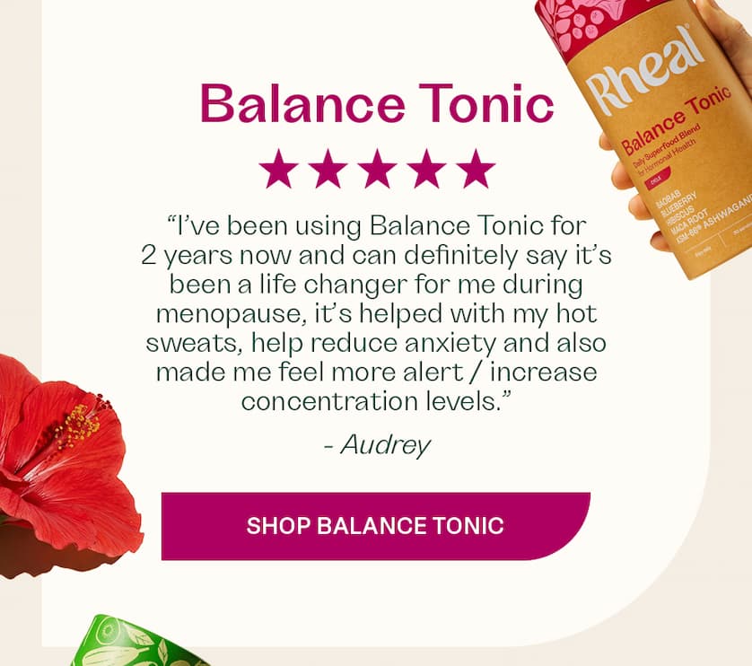 “I’ve been using Balance Tonic for 2 years now and can definitely say it’s been a life changer for me during menopause, it’s helped with my hot sweats, help reduce anxiety and also made me feel more alert / increase concentration levels.” - Audrey