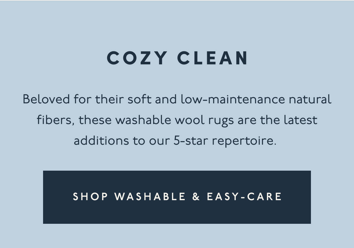COZY CLEAN | Beloved for their soft and low-maintenance natural fibers, these washable wool rugs are the latest additions to our 5-star repertoire. | [ SHOP WASHABLE & EASY-CARE ]