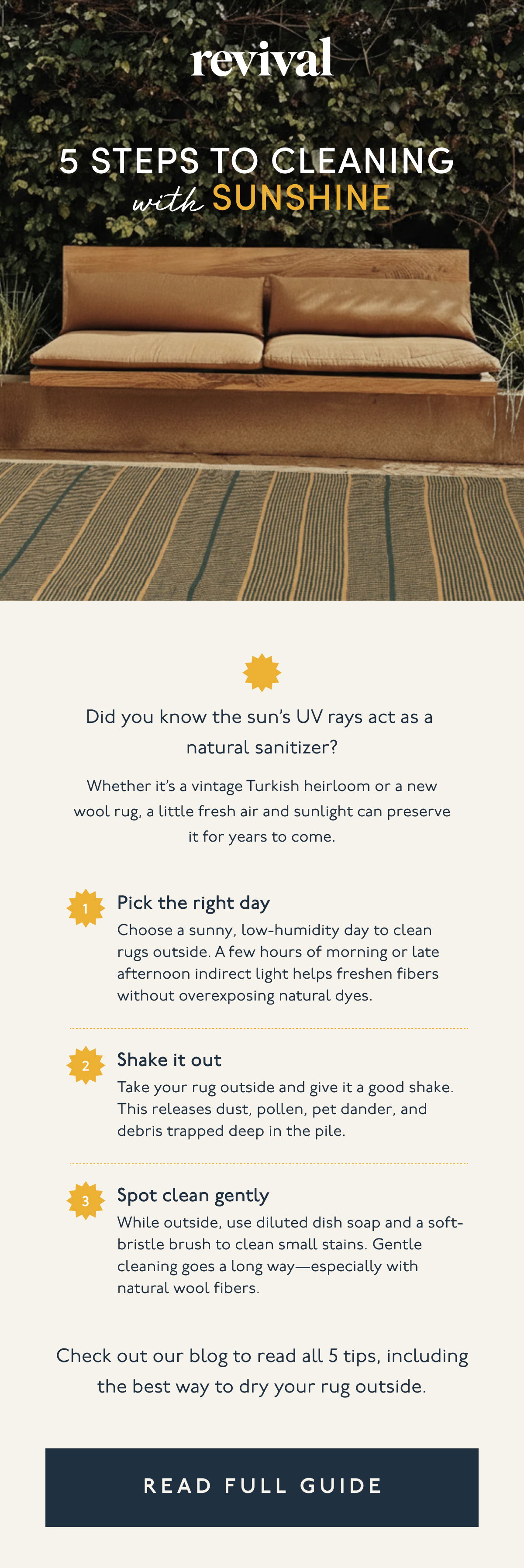 Revival | 5 Steps to Cleaning  with Sunshine | Did you know the sun’s UV rays act as a natural sanitizer? | Whether it’s a vintage Turkish heirloom or a new wool rug, a little fresh air and sunlight can preserve it for years to come. | 1. Pick the right day | Choose a sunny, low-humidity day to clean rugs outside. A few hours of morning or late afternoon indirect light helps freshen fibers without overexposing natural dyes. | 2. Shake it out | Take your rug outside and give it a good shake. This releases dust, pollen, pet dander, and debris trapped deep in the pile. | 3. Spot clean gently | While outside, use diluted dish soap and a soft-bristle brush to clean small stains. Gentle cleaning goes a long way—especially with natural wool fibers. | Check out our blog to read all 5 tips, including the best way to dry your rug outside. | [ READ FULL GUIDE ]