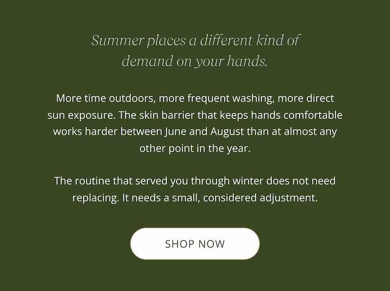 Summer places a different kind of demand on your hands.  More time outdoors, more frequent washing, more direct sun exposure, the skin barrier that keeps hands comfortable works harder between June and August than at almost any other point in the year. The routine that served you through winter does not need replacing. It needs a small, considered adjustment. CTA: SHOP NOW