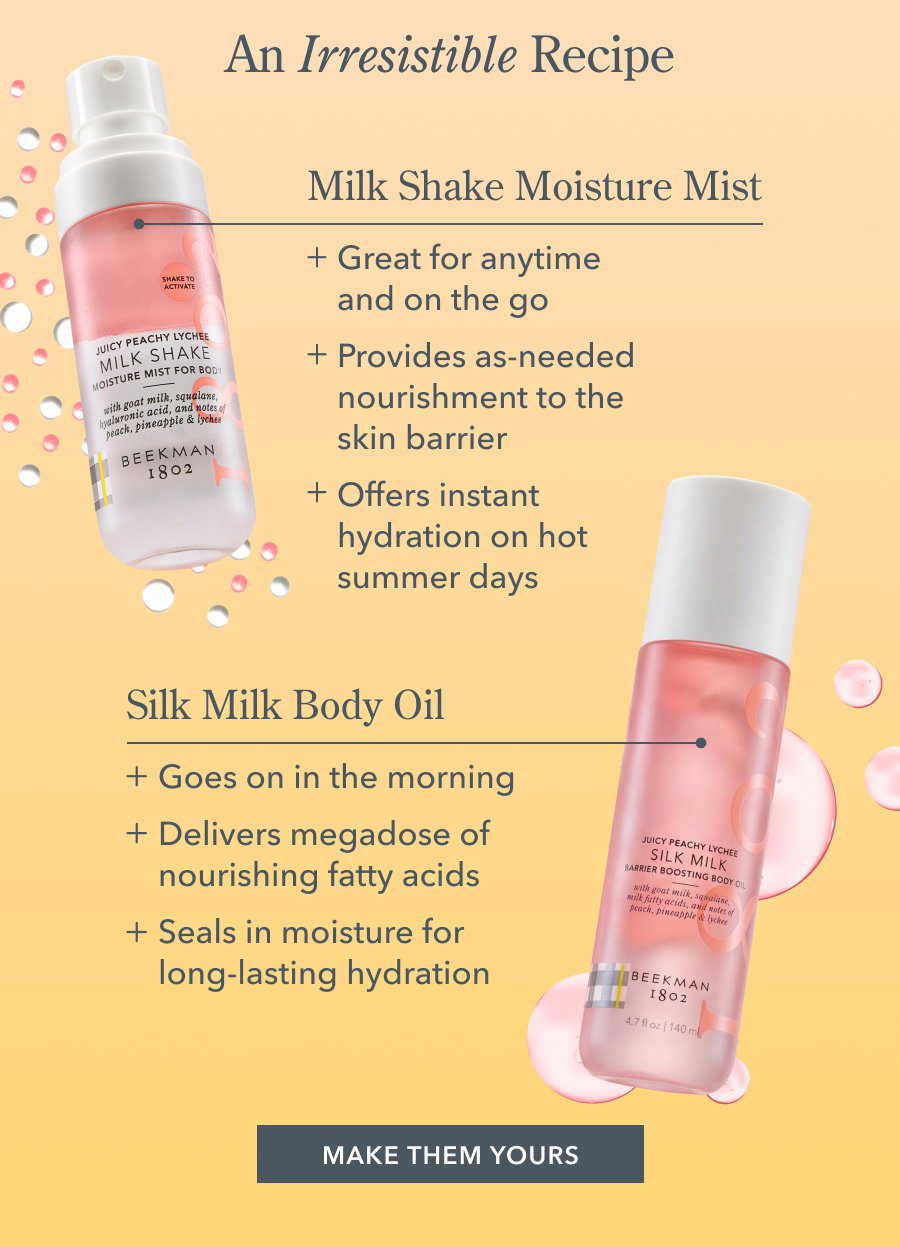 An Irresistible Recipe | Milk Shake Moisture Mist + Great for anytime and on the go + Provides as-needed nourishment to the skin barrier + Offers instant hydration on hot summer days Silk Milk Body Oil + Goes on in the morning + Delivers megadose of nourishing fatty acids + Seals in moisture for long-lasting hydration MAKE THEM YOURS