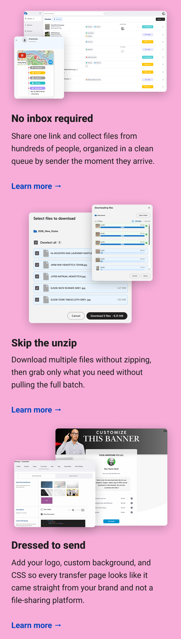 No inbox required Share one link and collect files from hundreds of people, organized in a clean queue by sender the moment they arrive. Learn more → Skip the unzip Download multiple files without zipping, then grab only what you need without pulling the full batch. Learn more → Dressed to send Add your logo, custom background, and CSS so every transfer page looks like it came straight from your brand and not a file-sharing platform. Learn more →