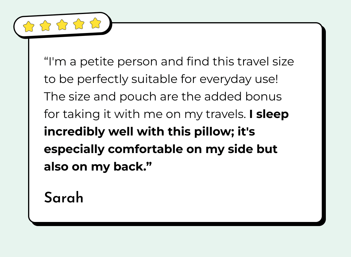 "I'm a petite person and find this travel size to be perfectly suitable for everyday use! The size and pouch are the added bonus for taking it with me on my travels. I sleep incredibly well with this pillow; it's especially comfortable on my side but also on my back." Sarah