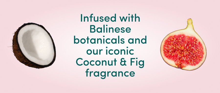 Infused with Balinese botanicals and our iconic Coconut and Fig fragrance