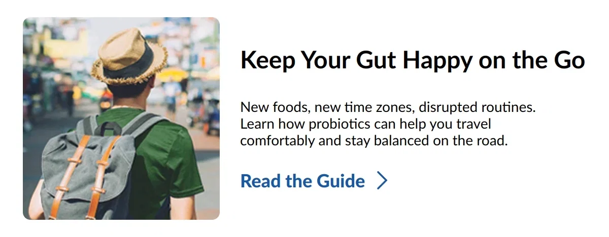 Keep Your Gut Happy on the Go. New foods, new time zones, disrupted routines. Learn how probiotics can help you travel comfortably and stay balanced on the road. Read the Guide >