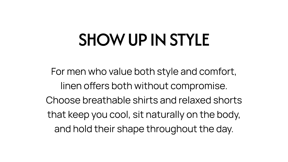 SHOW UP IN STYLE For men who value both style and comfort, linen offers both without compromise. Choose breathable shirts and relaxed shorts that keep you cool, sit naturally on the body, and hold their shape throughout the day.