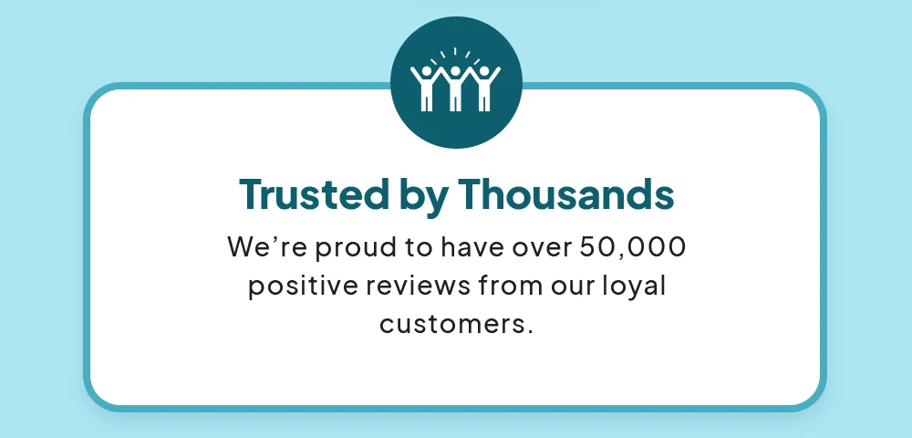Trusted by Thousands - We’re proud to have over 50,000 positive reviews from our loyal customers.