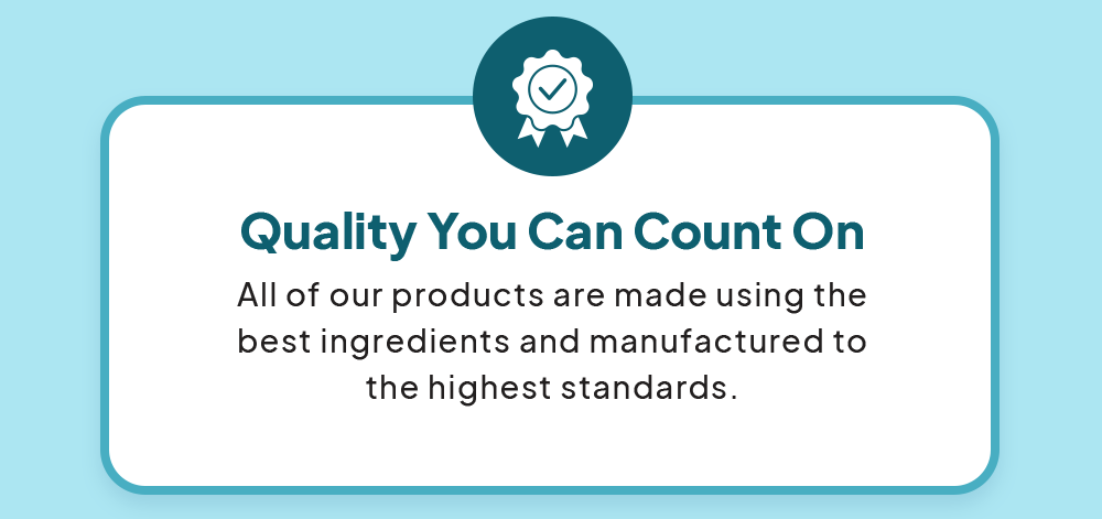 • Quality You Can Count On: All of our products are made using the best ingredients and manufactured to the highest standards.