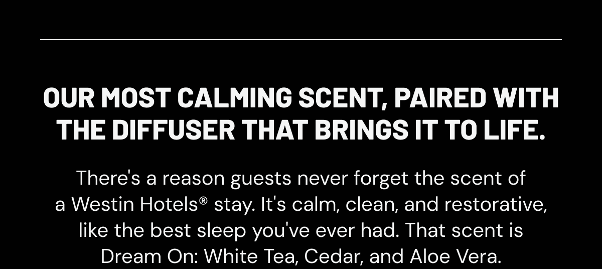 OUR MOST CALMING SCENT, PAIRED WITH THE DIFFUSER THAT BRINGS IT TO LIFE. There's a reason guests never forget the scent of a Westin Hotels® stay. It's calm, clean, and restorative, like the best sleep you've ever had. That scent is Dream On: White Tea, Cedar, and Aloe Vera. 