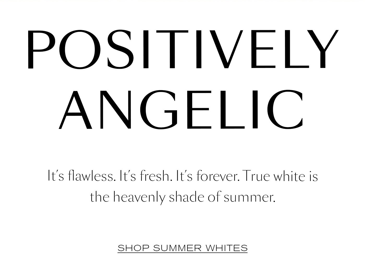 Positively Angelic  It’s flawless. It’s fresh. It’s forever. True white is the heavenly shade of summer.   SHOP SUMMER WHITES