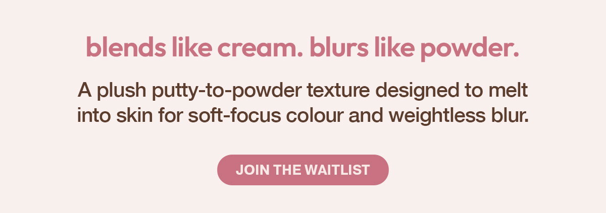 BLENDS LIKE CREAM. BLURS LIKE POWDER. - COMING SOON - SOFT FOCUS GLOW. SKIN PERFECTING BLUR - JOIN THE WAITLIST AND BE THE FIRST TO SHOP