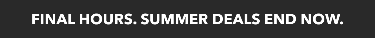 FINAL HOURS. SUMMER DEALS ENDS NOW.