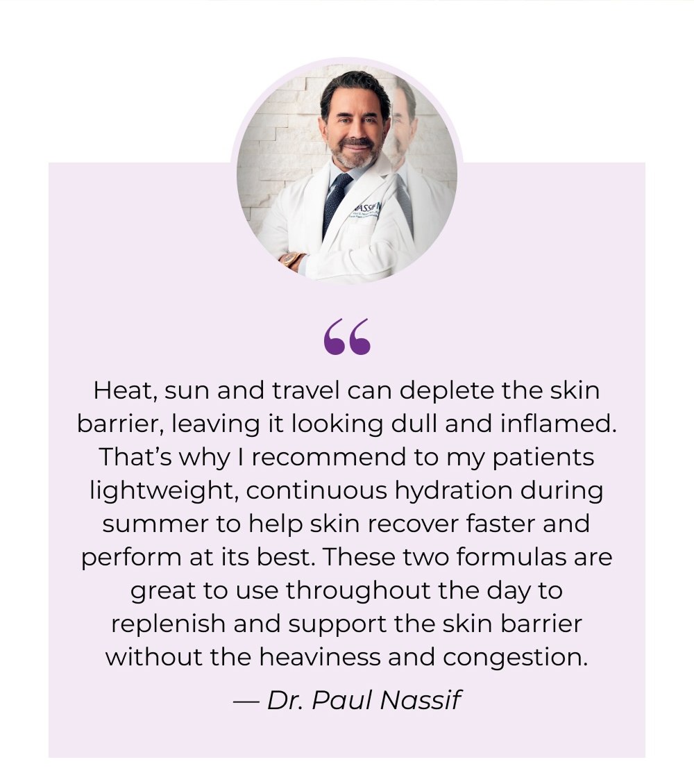 Heat, sun and travel can deplete the skin barrier, leaving it looking dull and inflamed. That's why I recommend to my patients lightweight, continuous hydration during summer to help skin recover faster and perform at its best. These two formulas are great to use throughout the day to replenish and support the skin barrier without the heaviness and congestion. - Dr. Paul Nassif
