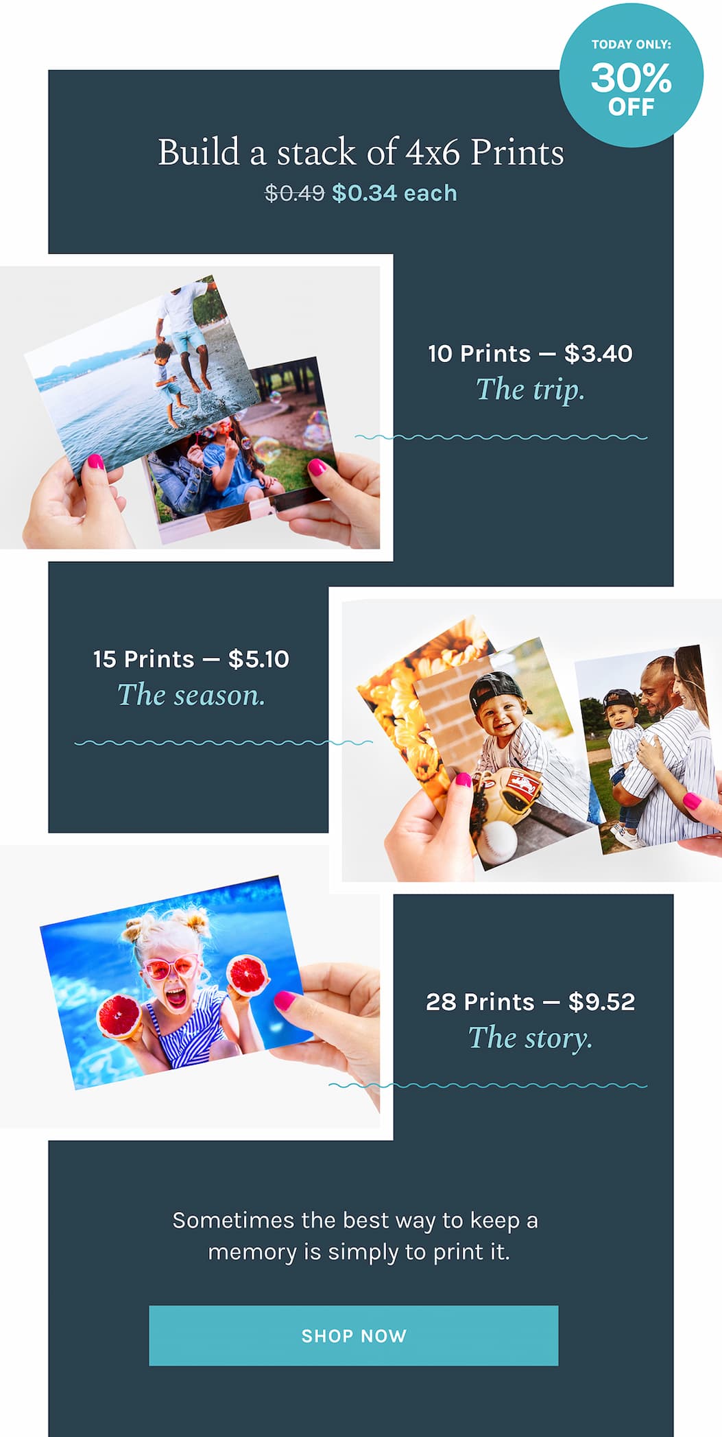 Build a stack of 4x6 Prints $0.34 each   |  TODAY ONLY: 30% OFF  |   10 Prints — $3.40 // The trip.  15 Prints — $5.10 // The season.  28 Prints — $9.52 // The story.  Sometimes the best way to keep a memory is simply to print it.  [PRINT NOW]