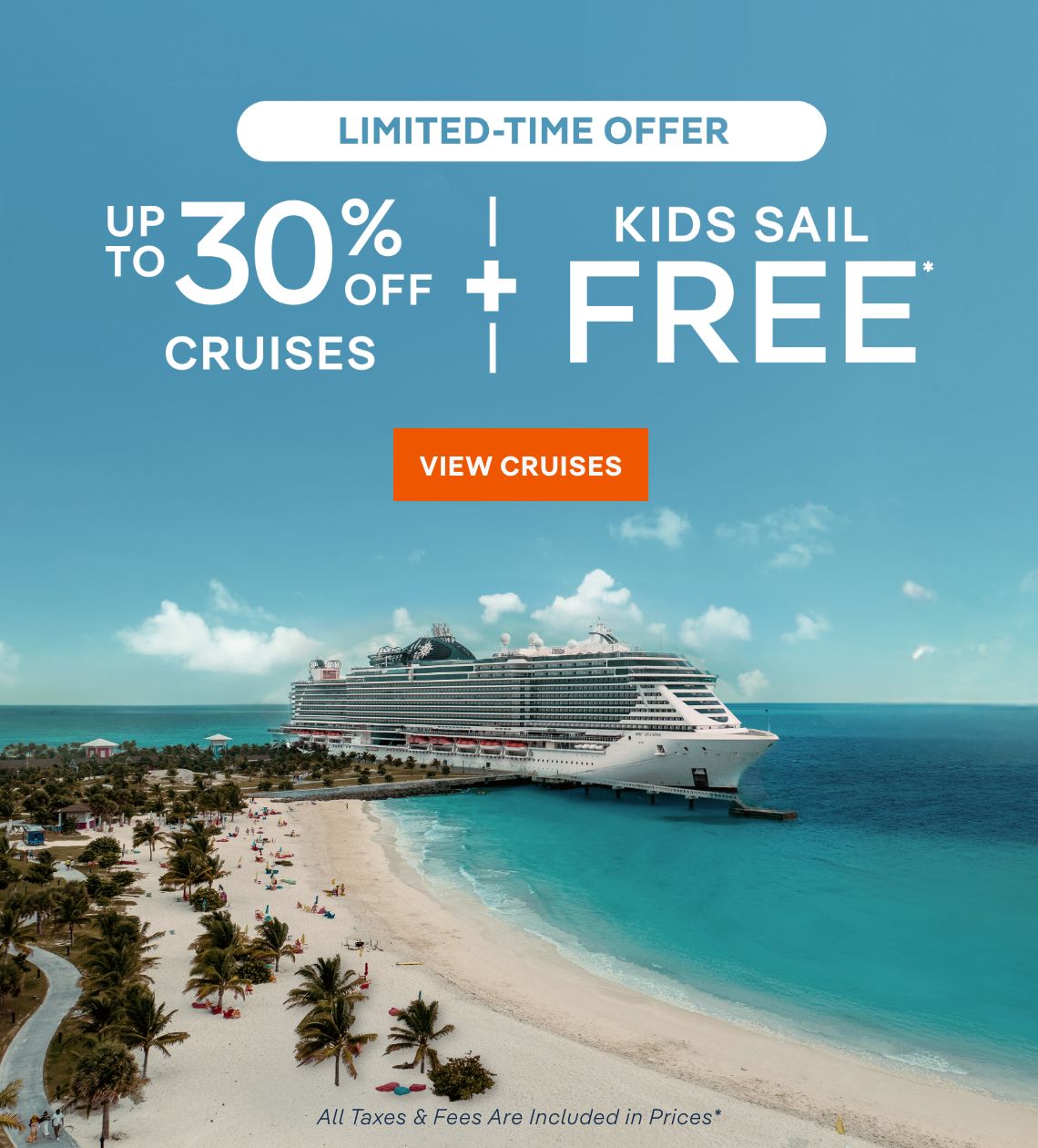 Limited-Time 
Offer – Up to 30% Off Cruises + Kids Sail Free* – Click to view Cruises & Book Now – All Taxes & Fees Are Included in Prices*