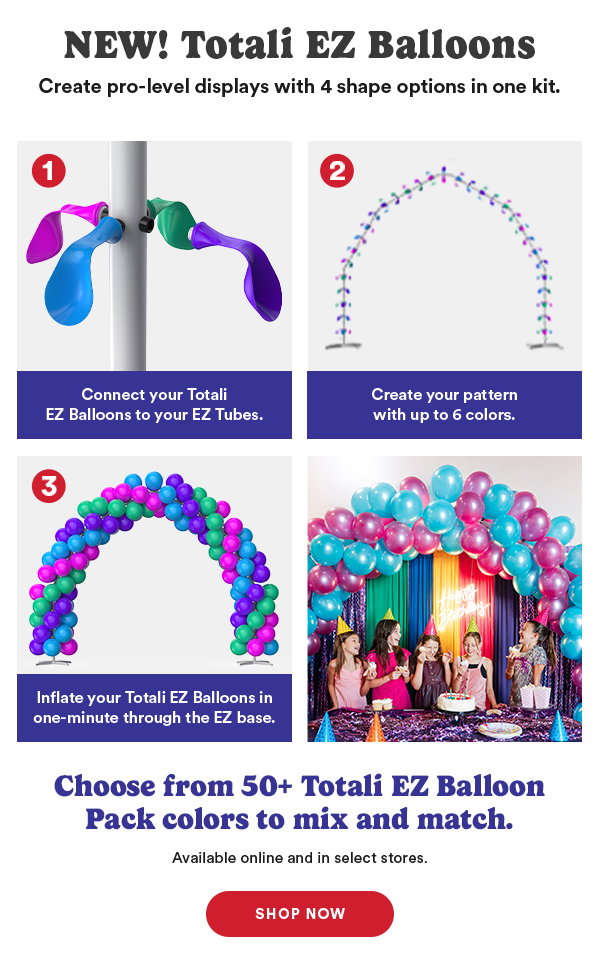 NEW! Totali EZ Balloons Create pro-level displays with 4 shape options in one kit 1 Connnect your Totali EZ Balloons to your EZ Tubes 2 Create your pattern with up to 6 colors. 3. Inflate your Totali EZ Balloons in one-minute through the EZ base. Choose from 50+ Totali EZ Balloon Pack colors to mix and match. Available online and in select stores. Shop Now